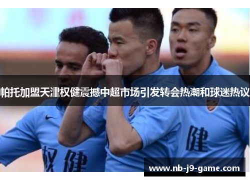 帕托加盟天津权健震撼中超市场引发转会热潮和球迷热议